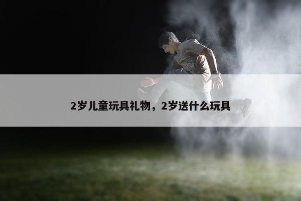 2岁儿童玩具礼物,2岁送什么玩具 2岁儿童玩具礼物,2岁送什么玩具
