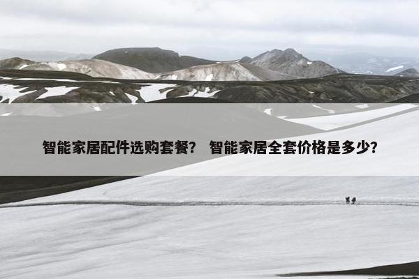 智能家居配件选购套餐? 智能家居全套价格是多少? 智能家居配件选购套餐? 智能家居全套价格是多少?