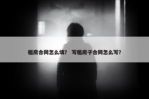 租房合同怎么填? 写租房子合同怎么写? 租房合同怎么填? 写租房子合同怎么写?