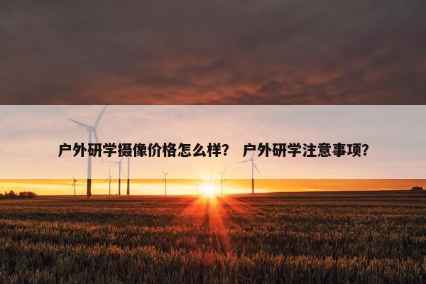 户外研学摄像价格怎么样？ 户外研学注意事项？