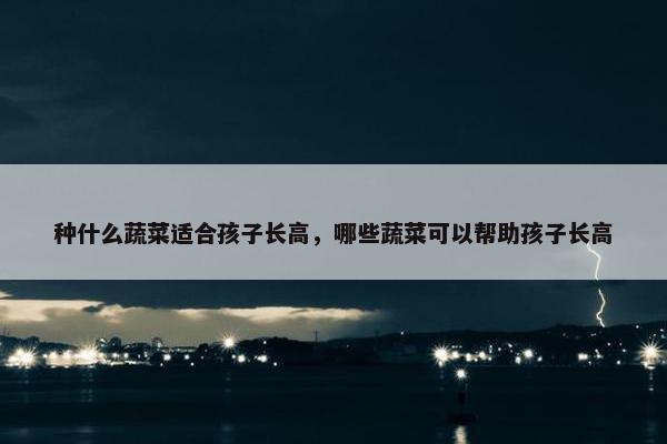 种什么蔬菜适合孩子长高,哪些蔬菜可以帮助孩子长高 种什么蔬菜适合孩子长高,哪些蔬菜可以帮助孩子长高