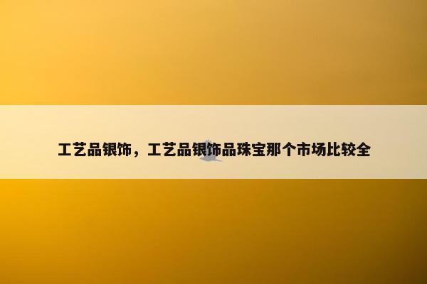 工艺品银饰,工艺品银饰品珠宝那个市场比较全 工艺品银饰,工艺品银饰品珠宝那个市场比较全