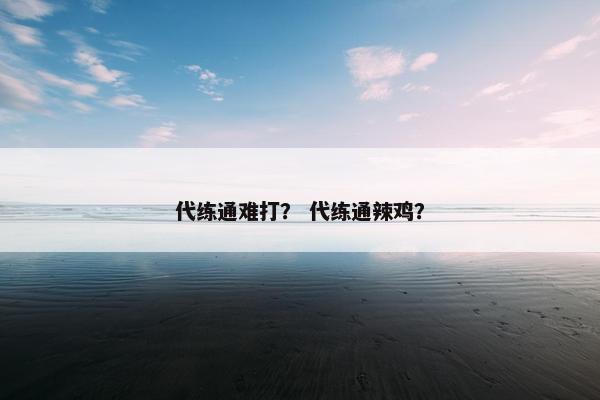 代练通难打？ 代练通辣鸡？