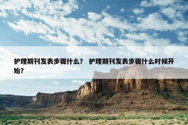 护理期刊发表步骤什么？ 护理期刊发表步骤什么时候开始？