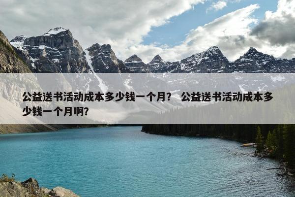 公益送书活动成本多少钱一个月? 公益送书活动成本多少钱一个月啊? 公益送书活动成本多少钱一个月? 公益送书活动成本多少钱一个月啊?