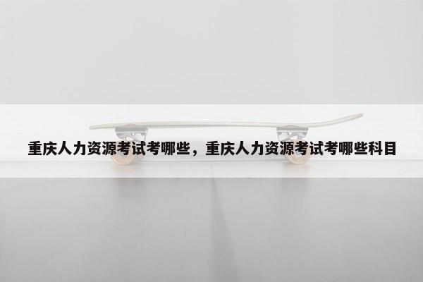 重庆人力资源考试考哪些,重庆人力资源考试考哪些科目 重庆人力资源考试考哪些,重庆人力资源考试考哪些科目
