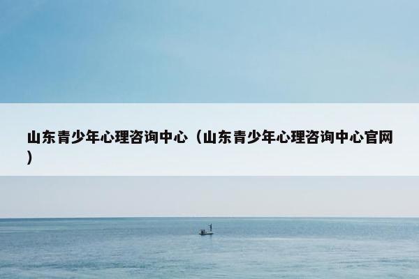 山东青少年心理咨询中心(山东青少年心理咨询中心官网) 山东青少年心理咨询中心(山东青少年心理咨询中心官网)