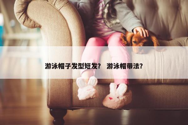 游泳帽子发型短发? 游泳帽带法? 游泳帽子发型短发? 游泳帽带法?