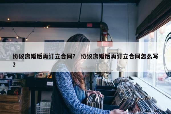 协议离婚后再订立合同? 协议离婚后再订立合同怎么写? 协议离婚后再订立合同? 协议离婚后再订立合同怎么写?
