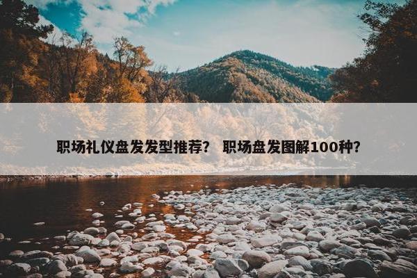 职场礼仪盘发发型推荐？ 职场盘发图解100种？