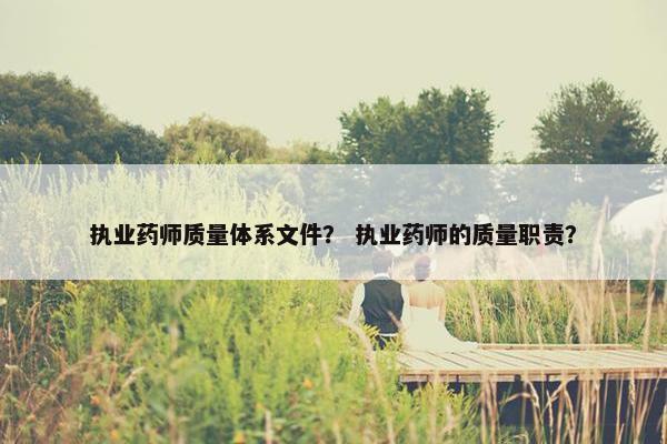 执业药师质量体系文件？ 执业药师的质量职责？