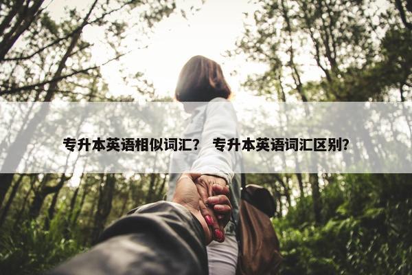 专升本英语相似词汇？ 专升本英语词汇区别？