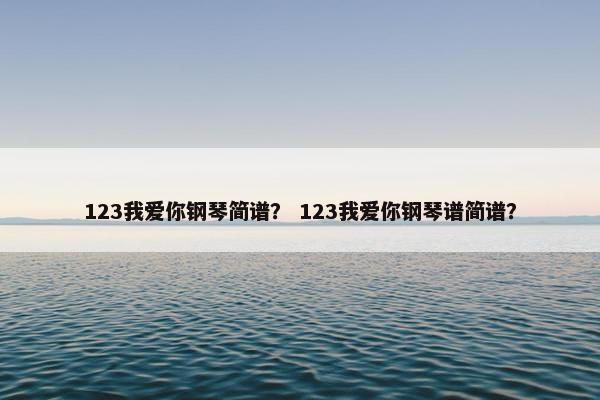 123我爱你钢琴简谱? 123我爱你钢琴谱简谱? 123我爱你钢琴简谱? 123我爱你钢琴谱简谱?