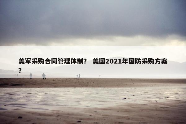 美军采购合同管理体制? 美国2021年国防采购方案? 美军采购合同管理体制? 美国2021年国防采购方案?
