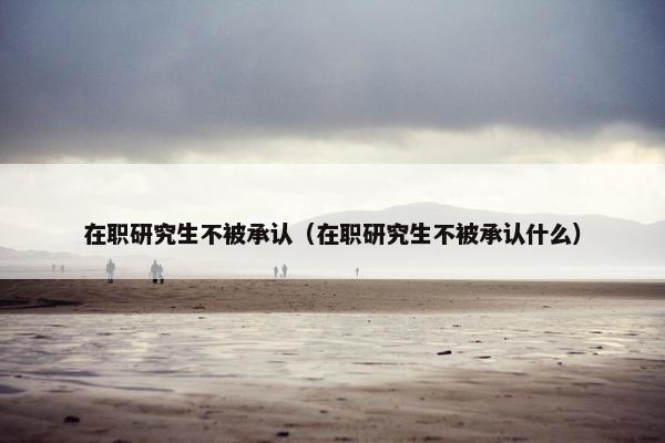 在职研究生不被承认(在职研究生不被承认什么) 在职研究生不被承认(在职研究生不被承认什么)