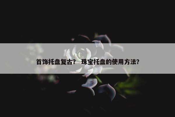 首饰托盘复古？ 珠宝托盘的使用方法？