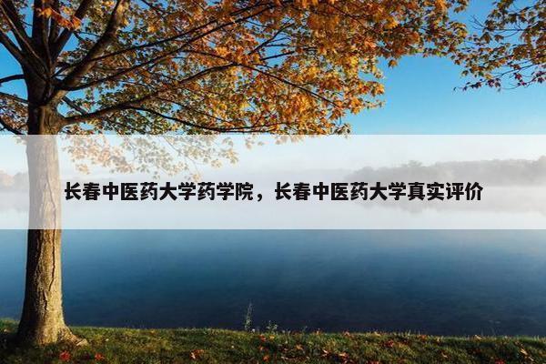 长春中医药大学药学院,长春中医药大学真实评价 长春中医药大学药学院,长春中医药大学真实评价