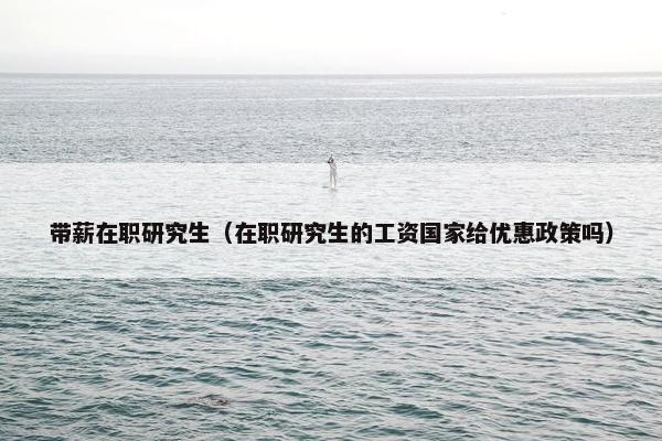 带薪在职研究生（在职研究生的工资国家给优惠政策吗）