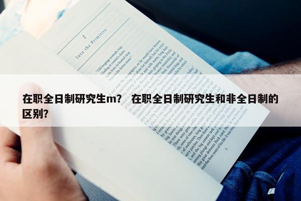 在职全日制研究生m？ 在职全日制研究生和非全日制的区别？