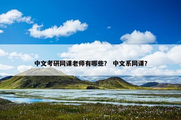 中文考研网课老师有哪些? 中文系网课? 中文考研网课老师有哪些? 中文系网课?