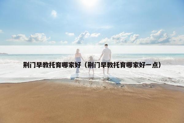 荆门早教托育哪家好(荆门早教托育哪家好一点) 荆门早教托育哪家好(荆门早教托育哪家好一点)