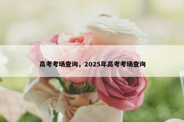 高考考场查询,2025年高考考场查询 高考考场查询,2025年高考考场查询
