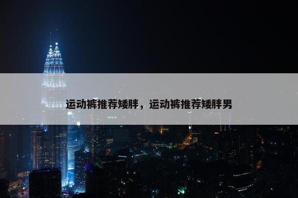 运动裤推荐矮胖,运动裤推荐矮胖男 运动裤推荐矮胖,运动裤推荐矮胖男