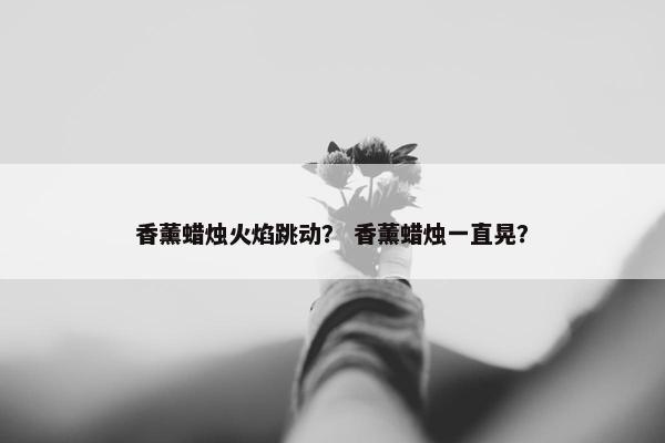 香薰蜡烛火焰跳动？ 香薰蜡烛一直晃？