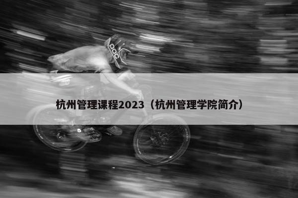 杭州管理课程2023（杭州管理学院简介）