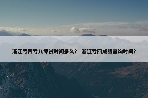 浙江专四专八考试时间多久？ 浙江专四成绩查询时间？