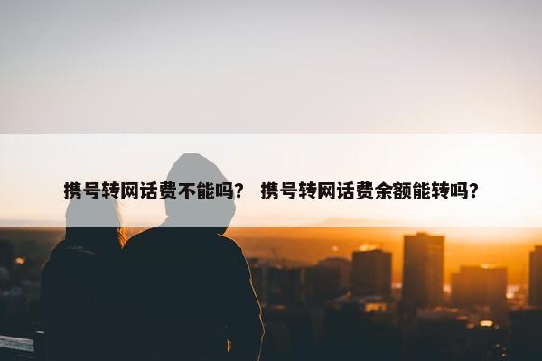 携号转网话费不能吗？ 携号转网话费余额能转吗？