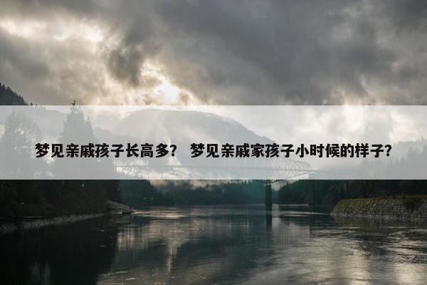 梦见亲戚孩子长高多? 梦见亲戚家孩子小时候的样子? 梦见亲戚孩子长高多? 梦见亲戚家孩子小时候的样子?