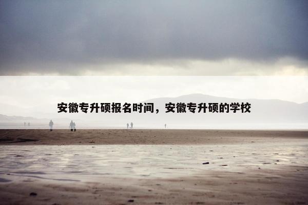 安徽专升硕报名时间，安徽专升硕的学校