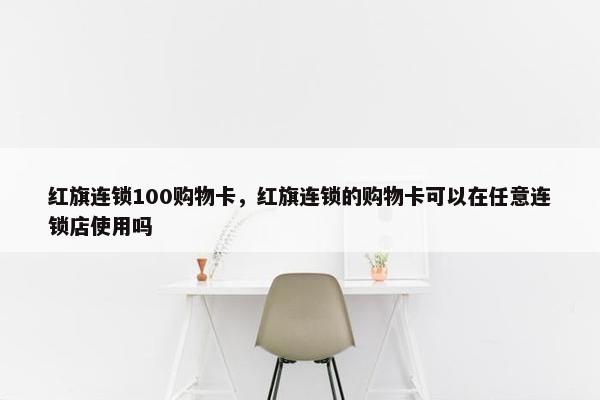 红旗连锁100购物卡，红旗连锁的购物卡可以在任意连锁店使用吗