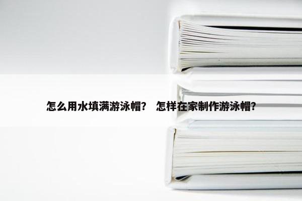 怎么用水填满游泳帽? 怎样在家制作游泳帽? 怎么用水填满游泳帽? 怎样在家制作游泳帽?