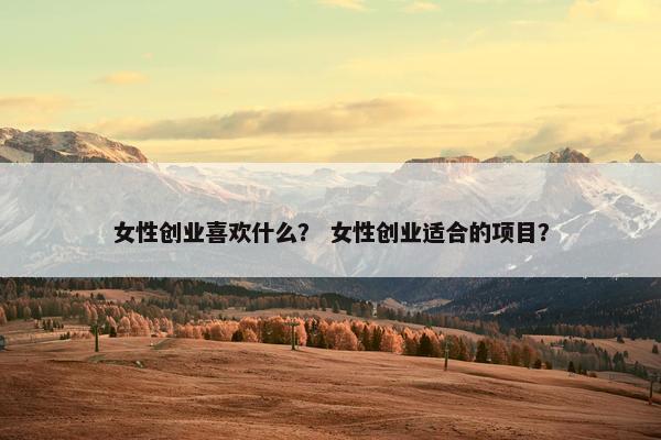 女性创业喜欢什么？ 女性创业适合的项目？