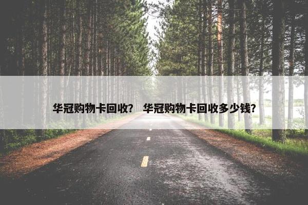 华冠购物卡回收？ 华冠购物卡回收多少钱？