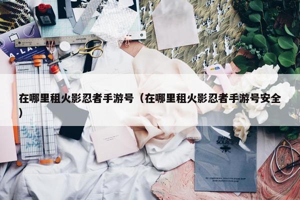 在哪里租火影忍者手游号(在哪里租火影忍者手游号安全) 在哪里租火影忍者手游号(在哪里租火影忍者手游号安全)