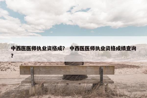 中西医医师执业资格成? 中西医医师执业资格成绩查询? 中西医医师执业资格成? 中西医医师执业资格成绩查询?