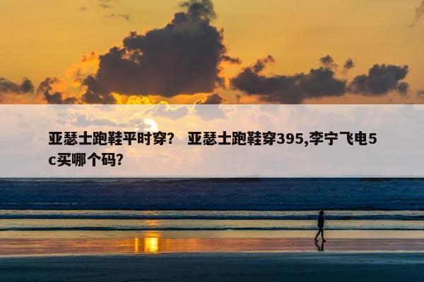 亚瑟士跑鞋平时穿？ 亚瑟士跑鞋穿395,李宁飞电5c买哪个码？