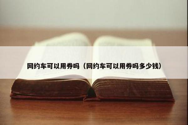 网约车可以用券吗(网约车可以用券吗多少钱) 网约车可以用券吗(网约车可以用券吗多少钱)
