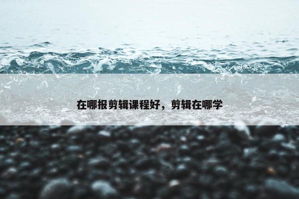 在哪报剪辑课程好，剪辑在哪学