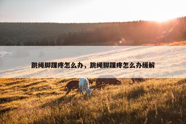 跳绳脚踝疼怎么办,跳绳脚踝疼怎么办缓解 跳绳脚踝疼怎么办,跳绳脚踝疼怎么办缓解