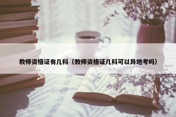 教师资格证有几科（教师资格证几科可以异地考吗）