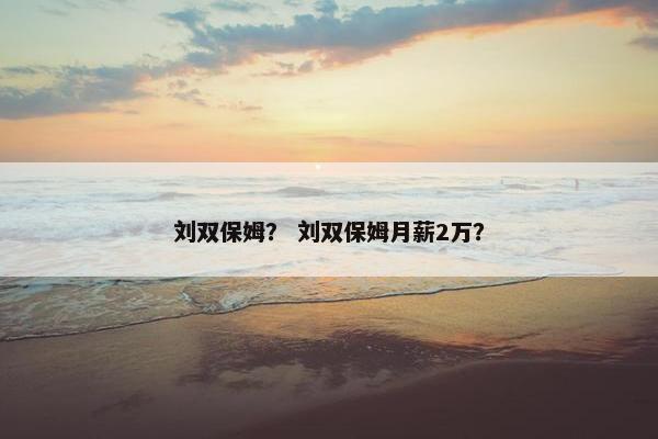 刘双保姆? 刘双保姆月薪2万? 刘双保姆? 刘双保姆月薪2万?