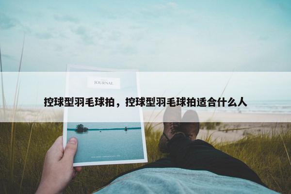 控球型羽毛球拍，控球型羽毛球拍适合什么人
