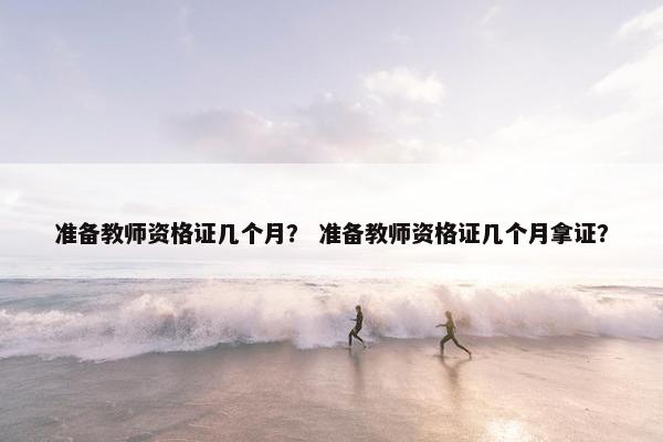 准备教师资格证几个月? 准备教师资格证几个月拿证? 准备教师资格证几个月? 准备教师资格证几个月拿证?