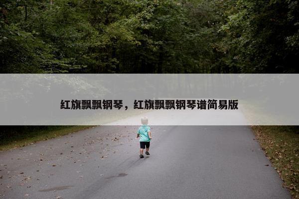 红旗飘飘钢琴,红旗飘飘钢琴谱简易版 红旗飘飘钢琴,红旗飘飘钢琴谱简易版