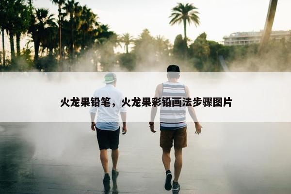 火龙果铅笔,火龙果彩铅画法步骤图片 火龙果铅笔,火龙果彩铅画法步骤图片