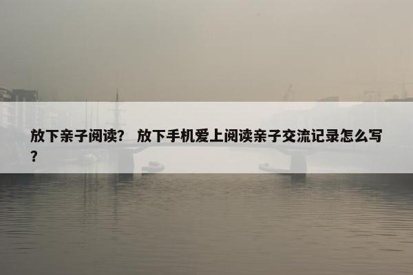 放下亲子阅读? 放下手机爱上阅读亲子交流记录怎么写? 放下亲子阅读? 放下手机爱上阅读亲子交流记录怎么写?